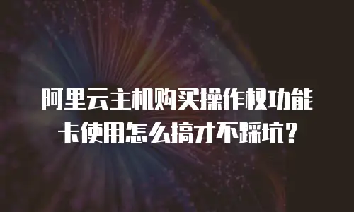 阿里云主机购买操作权功能卡使用怎么搞才不踩坑？