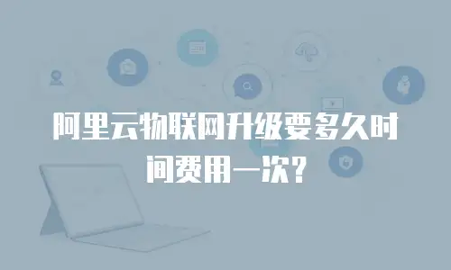 阿里云物联网升级要多久时间费用一次？