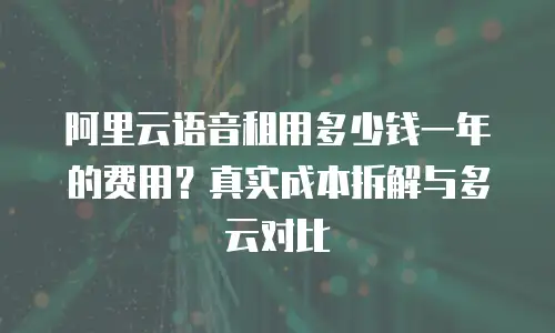 阿里云语音租用多少钱一年的费用？真实成本拆解与多云对比