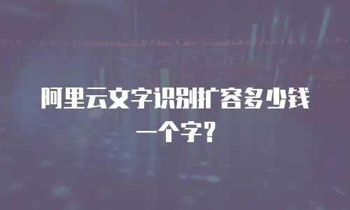 阿里云文字识别扩容多少钱一个字？