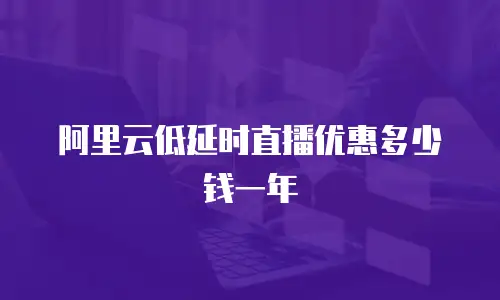 阿里云低延时直播优惠多少钱一年