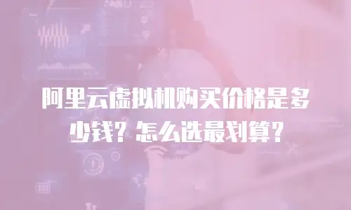 阿里云虚拟机购买价格是多少钱？怎么选最划算？
