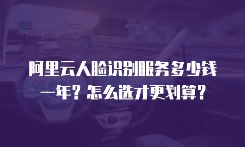 阿里云人脸识别服务多少钱一年？怎么选才更划算？
