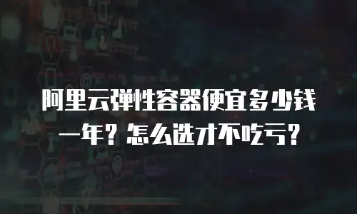 阿里云弹性容器便宜多少钱一年？怎么选才不吃亏？