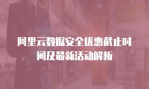 阿里云数据安全优惠截止时间及最新活动解析