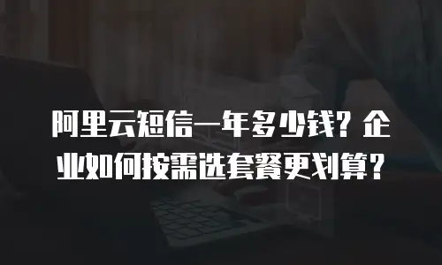 阿里云短信一年多少钱？企业如何按需选套餐更划算？
