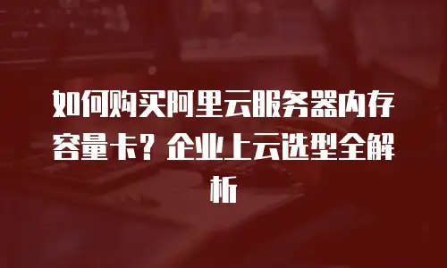 如何购买阿里云服务器内存容量卡？企业上云选型全解析