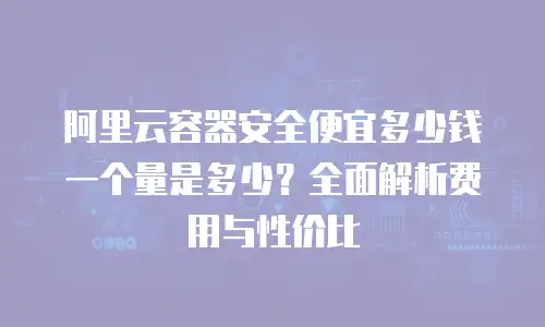 阿里云容器安全便宜多少钱一个量是多少？全面解析费用与性价比
