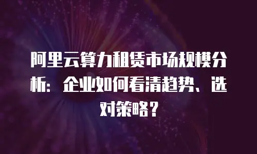 阿里云算力租赁市场规模分析：企业如何看清趋势、选对策略？