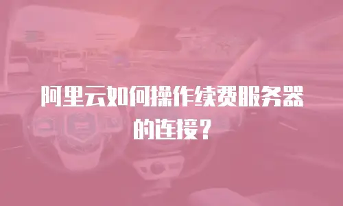 阿里云如何操作续费服务器的连接？