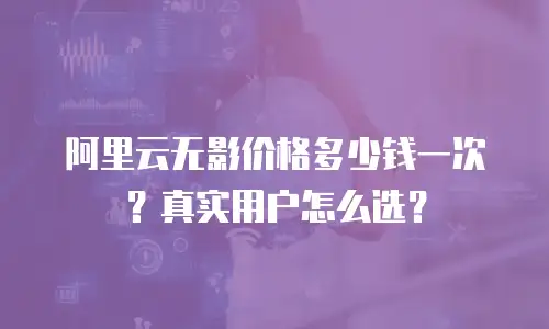 阿里云无影价格多少钱一次？真实用户怎么选？