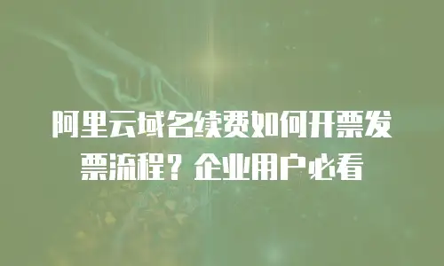 阿里云域名续费如何开票发票流程？企业用户必看