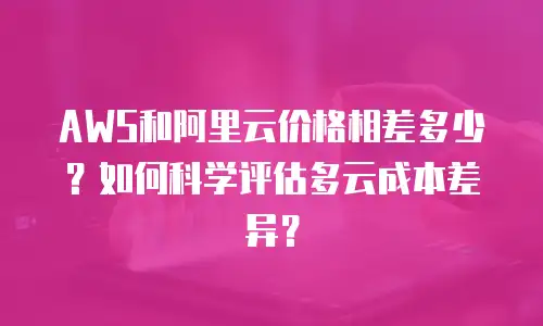 AWS和阿里云价格相差多少？如何科学评估多云成本差异？