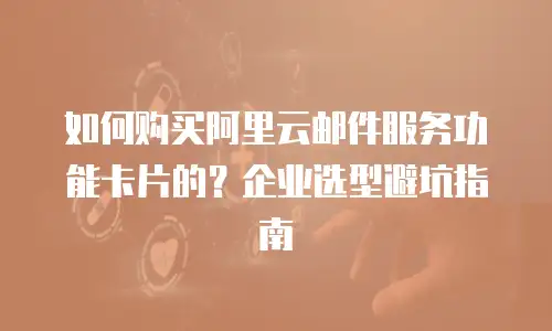 如何购买阿里云邮件服务功能卡片的？企业选型避坑指南
