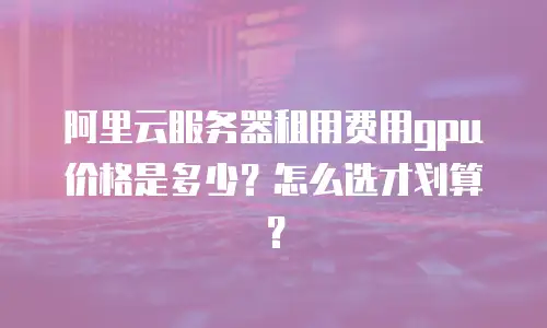 阿里云服务器租用费用gpu价格是多少？怎么选才划算？