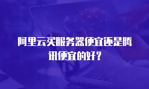 阿里云买服务器便宜还是腾讯便宜的好？