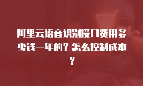 阿里云语音识别接口费用多少钱一年的？怎么控制成本？