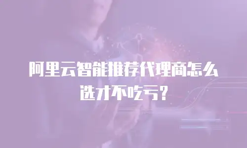 阿里云智能推荐代理商怎么选才不吃亏？