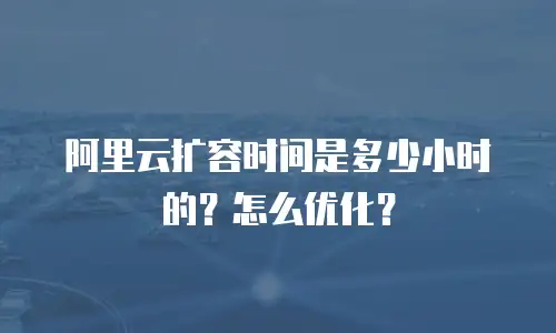 阿里云扩容时间是多少小时的？怎么优化？