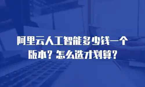 阿里云人工智能多少钱一个版本？怎么选才划算？