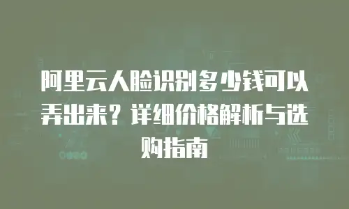 阿里云人脸识别多少钱可以弄出来？详细价格解析与选购指南