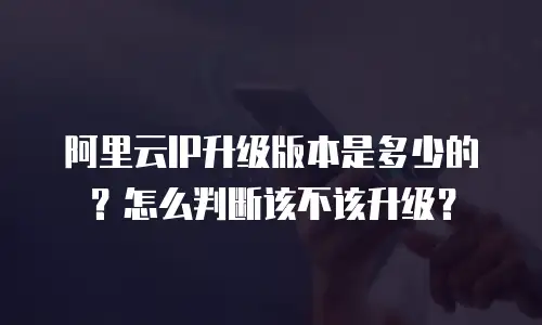 阿里云IP升级版本是多少的？怎么判断该不该升级？
