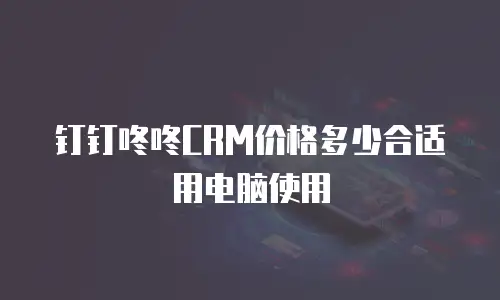 钉钉咚咚CRM价格多少合适用电脑使用