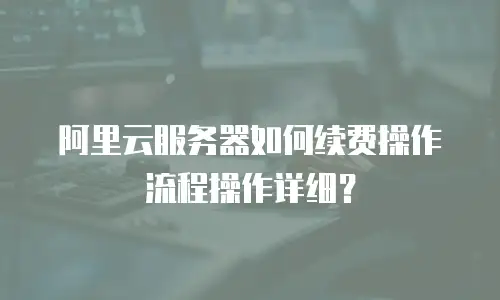 阿里云服务器如何续费操作流程操作详细？