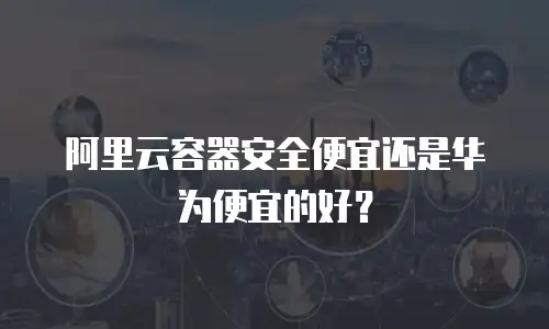 阿里云容器安全便宜还是华为便宜的好？