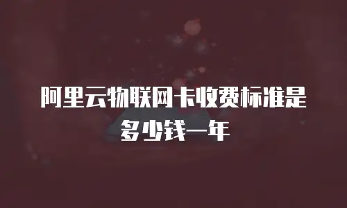 阿里云物联网卡收费标准是多少钱一年