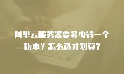 阿里云服务器要多少钱一个版本？怎么选才划算？
