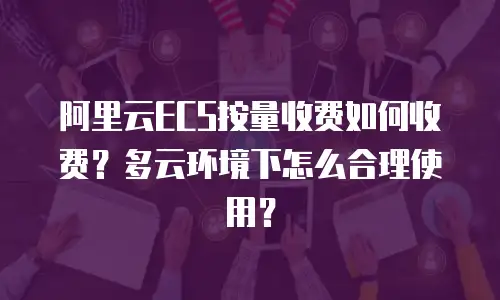 阿里云ECS按量收费如何收费？多云环境下怎么合理使用？