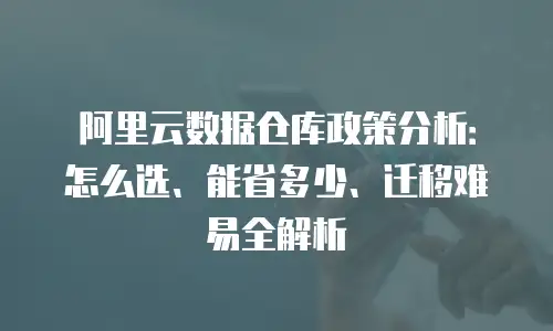 阿里云数据仓库政策分析：怎么选、能省多少、迁移难易全解析