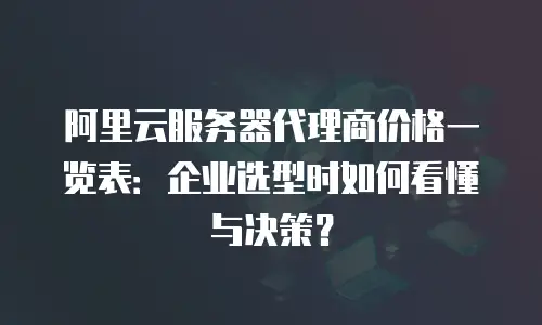 阿里云服务器代理商价格一览表：企业选型时如何看懂与决策？