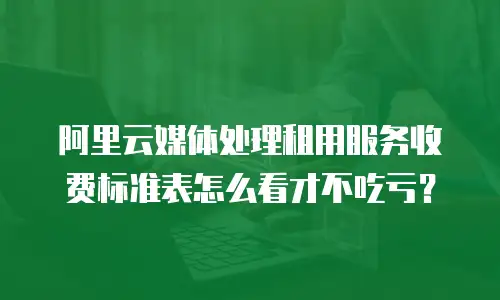 阿里云媒体处理租用服务收费标准表怎么看才不吃亏？