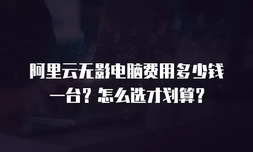 阿里云无影电脑费用多少钱一台？怎么选才划算？