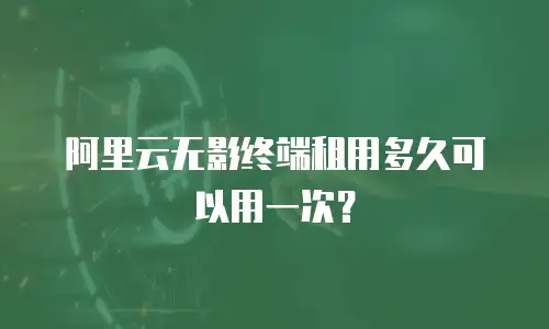 阿里云无影终端租用多久可以用一次？