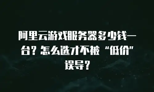 阿里云游戏服务器多少钱一台？怎么选才不被“低价”误导？