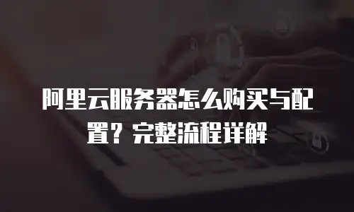 阿里云服务器怎么购买与配置？完整流程详解