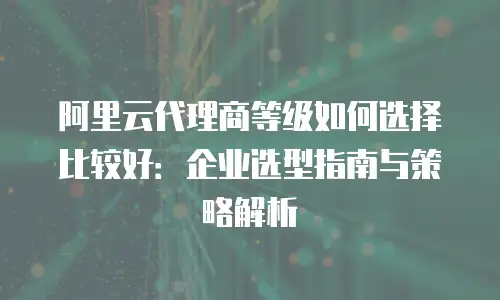 阿里云代理商等级如何选择比较好：企业选型指南与策略解析