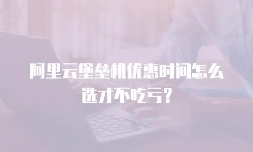 阿里云堡垒机优惠时间怎么选才不吃亏？