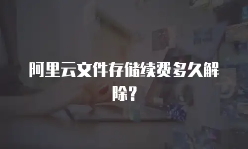 阿里云文件存储续费多久解除？