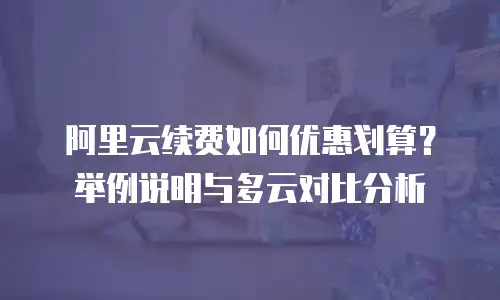 阿里云续费如何优惠划算？举例说明与多云对比分析
