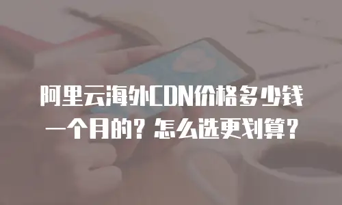 阿里云海外CDN价格多少钱一个月的？怎么选更划算？
