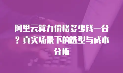 阿里云算力价格多少钱一台？真实场景下的选型与成本分析