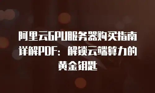 阿里云GPU服务器购买指南详解PDF：解锁云端算力的黄金钥匙