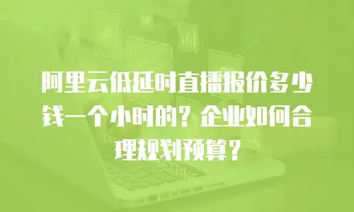 阿里云低延时直播报价多少钱一个小时的？企业如何合理规划预算？