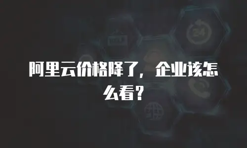 阿里云价格降了，企业该怎么看？