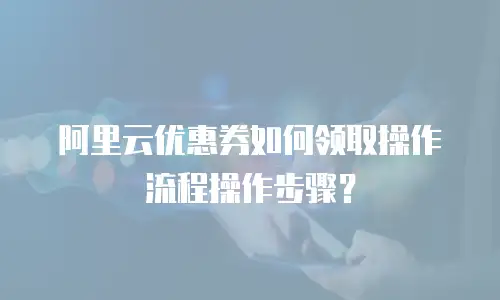 阿里云优惠券如何领取操作流程操作步骤？