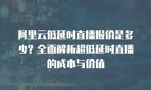阿里云低延时直播报价是多少？全面解析超低延时直播的成本与价值